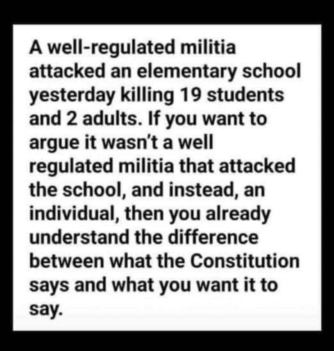 The meme is a humorous commentary on the current state of American politics. It features a text that reads: "A well-regulated militia attacked an elementary school yesterday killing 19 students and 2 adults. If you want to argue it wasn't a well-regulated militia that attacked the school, and instead, an individual, then you already understand the difference between what the Constitution says and what you want it to say." The text is presented in a deadpan, sarcastic tone, implying that the author is frustrated with the lack of clarity in modern politics.